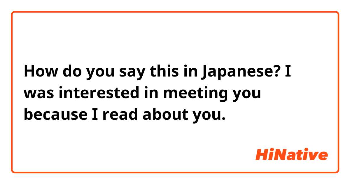 How do you say this in Japanese? I was interested in meeting you because I read about you. 