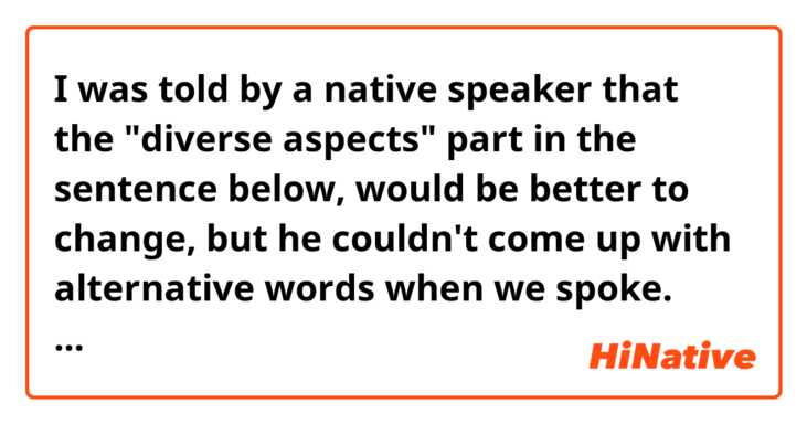 I was told by a native speaker that the "diverse aspects" part in the sentence below, would be better to change, but he couldn't come up with alternative words when we spoke.
Does anyone have any idea?? 

Learning about diverse aspects of the world by diving into why humans are fighting, and analysing the root causes of conflicts with students from different nationalities and backgrounds, are essential to truly understand these things (cultures, religions, political systems, and so on).