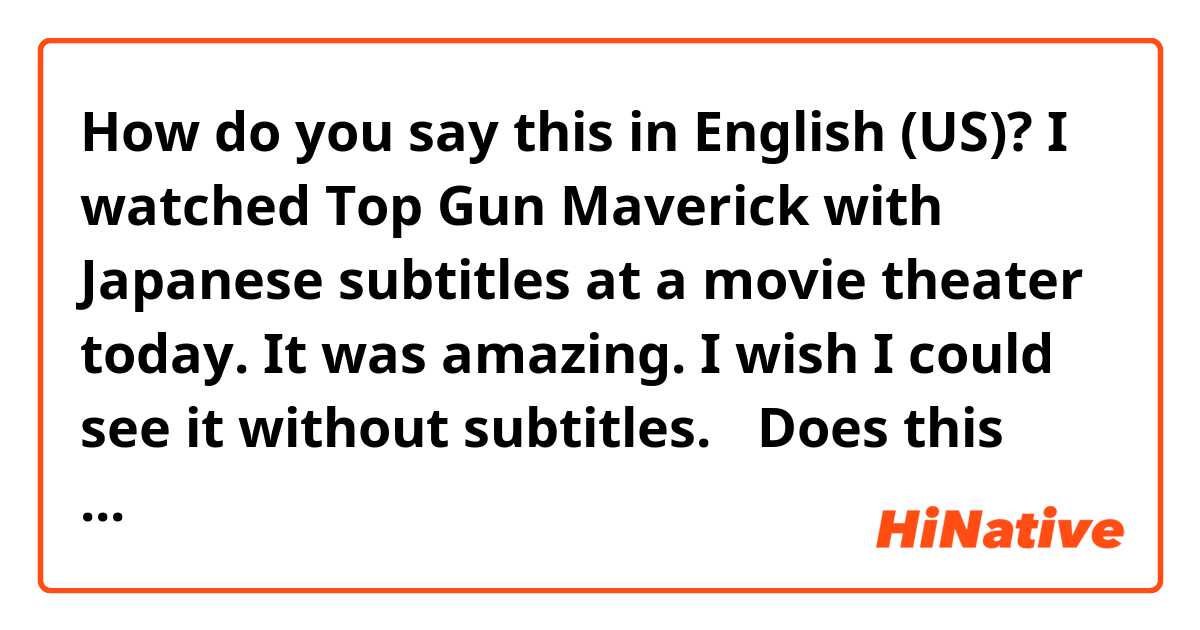 How do you say this in English (US)? I watched Top Gun Maverick with Japanese subtitles at a movie theater today. It was amazing. I wish I could see it without subtitles. 
✳︎Does this sound natural?🤔