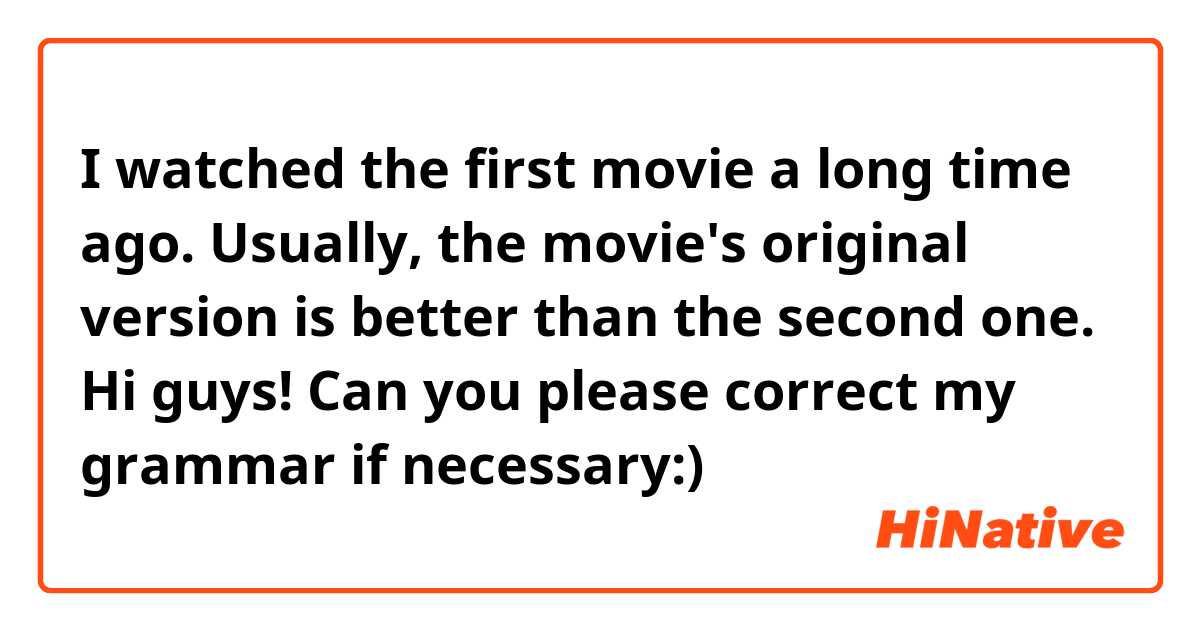 I watched the first movie a long time ago. Usually, the movie's original version is better than the second one. 



Hi guys! Can you please correct my grammar if necessary:)