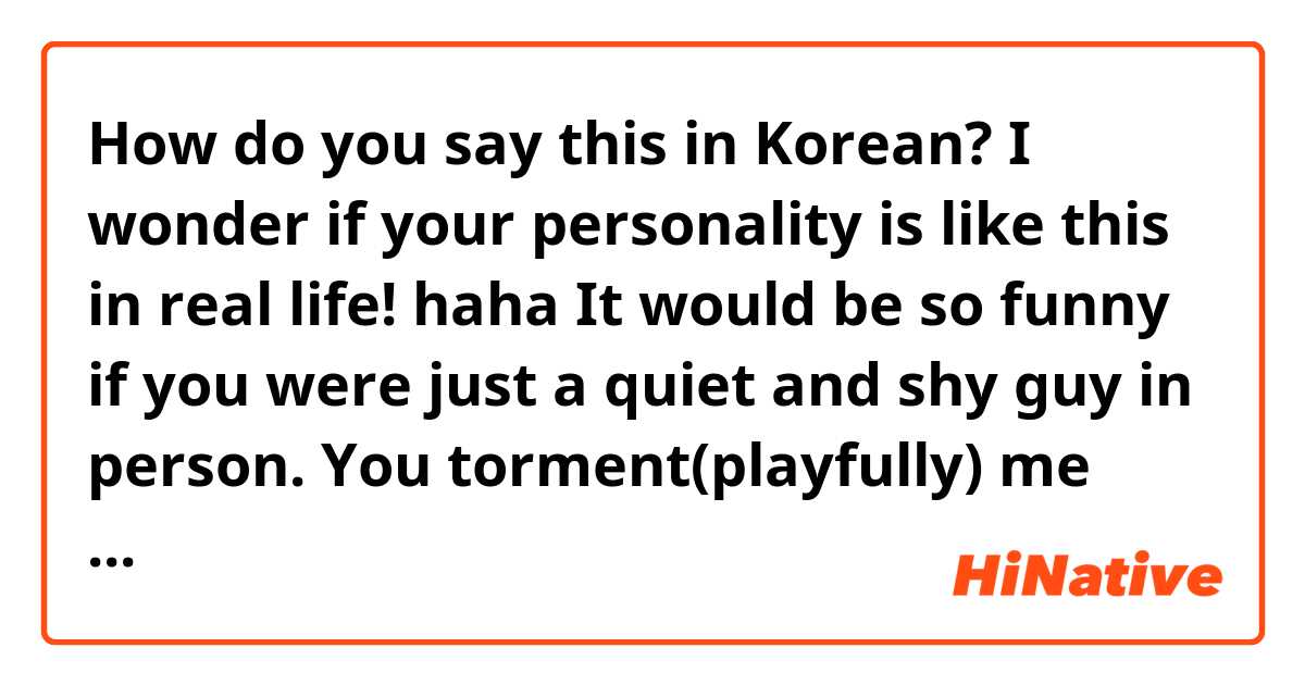 How do you say this in Korean? I wonder if your personality is like this in real life! haha It would be so funny if you were just a quiet and shy guy in person. You torment(playfully) me almost every time I message you! ~ (반말)