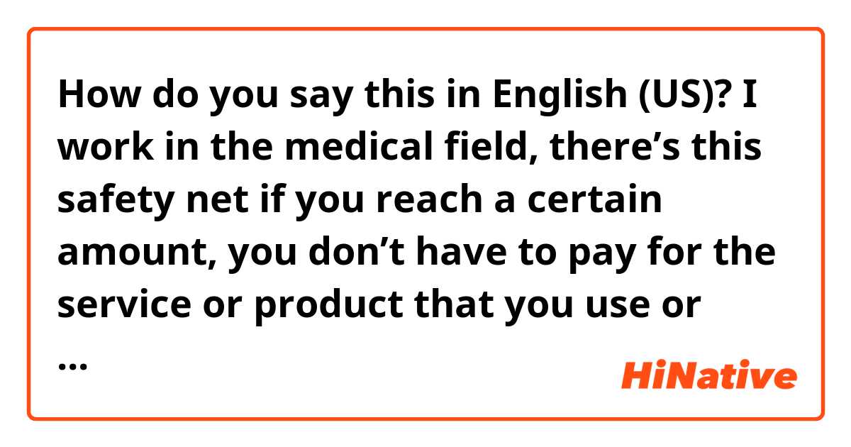How do you say this in English (US)? I work in the medical field, there’s this safety net if you reach a certain amount, you don’t have to pay for the service or product that you use or purchase, and I want to tell the customer who reached this amount you don’t owe us any money politely 