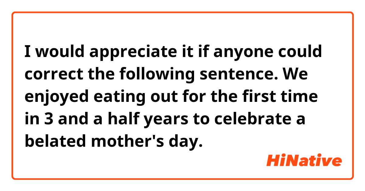 I would appreciate it if anyone could correct the following sentence.
We enjoyed eating out for the first time in 3 and a half years to celebrate a belated mother's day.