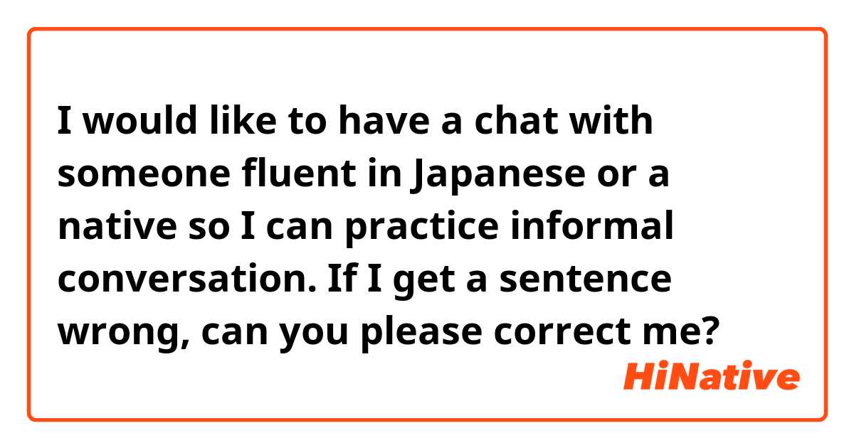 I would like to have a chat with someone fluent in Japanese or a native so I can practice informal conversation. If I get a sentence wrong, can you please correct me?