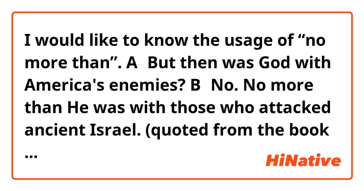 I would like to know the usage of “no more than”.

A：But then was God with America's enemies?
B：No. No more than He was with those who attacked ancient Israel.
(quoted from the book “Harbinger”)

Does B want to say “God was not with those who attacked ancient Israel. Likewise, God was not with America's enemies.” ?
