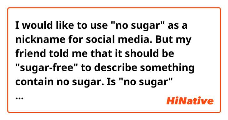 I would like to use "no sugar" as a nickname for social media. But my friend told me that it should be "sugar-free" to describe something contain no sugar.  Is "no sugar" incorrect?