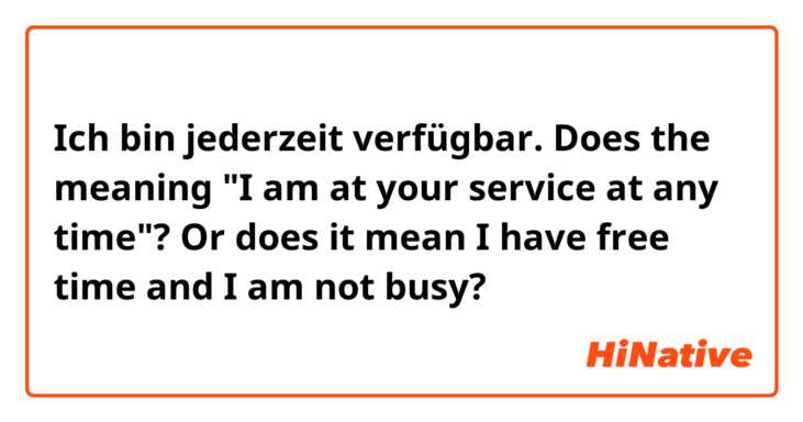 Ich bin jederzeit verfügbar.
Does the meaning "I am at your service at any time"? Or does it mean I have free time and I am not busy?