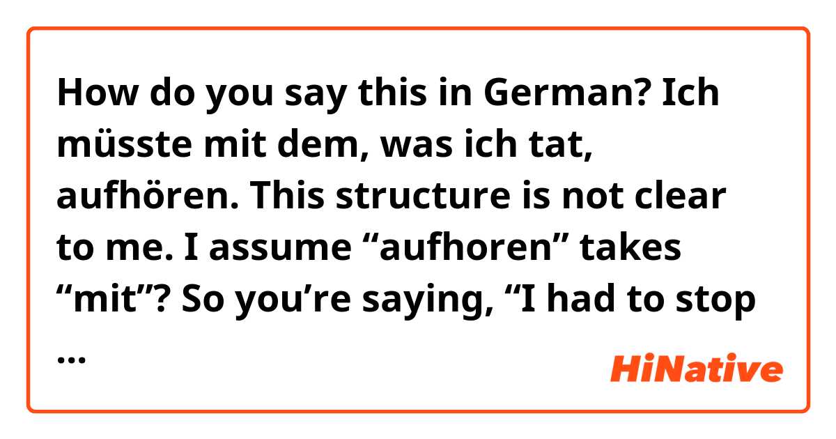 How do you say this in German? Ich müsste mit dem, was ich tat, aufhören.

This structure is not clear to me. I assume “aufhoren” takes “mit”? So you’re saying, “I had to stop it, what I was doing”?

Ich höre mit dem auf. I stop it? Hör auf mit dem. Stop it?