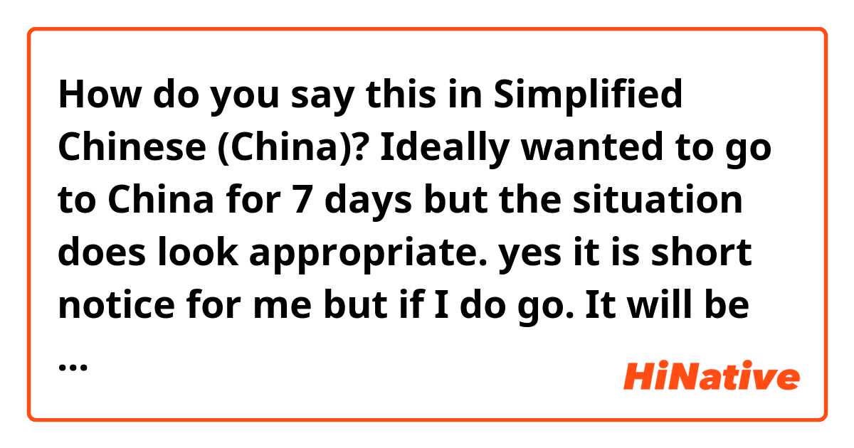 How do you say this in Simplified Chinese (China)? Ideally wanted to go to China for 7 days but the situation does look appropriate.

yes it is short notice for me but if I do go. It will be only 5 days as I still have more important work to do. 