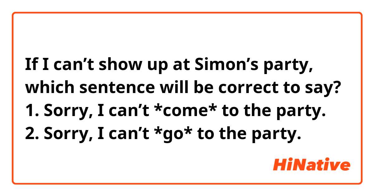 If I can’t show up at Simon’s party, which sentence will be correct to say?
1. Sorry, I can’t *come* to the party.
2. Sorry, I can’t *go* to the party.