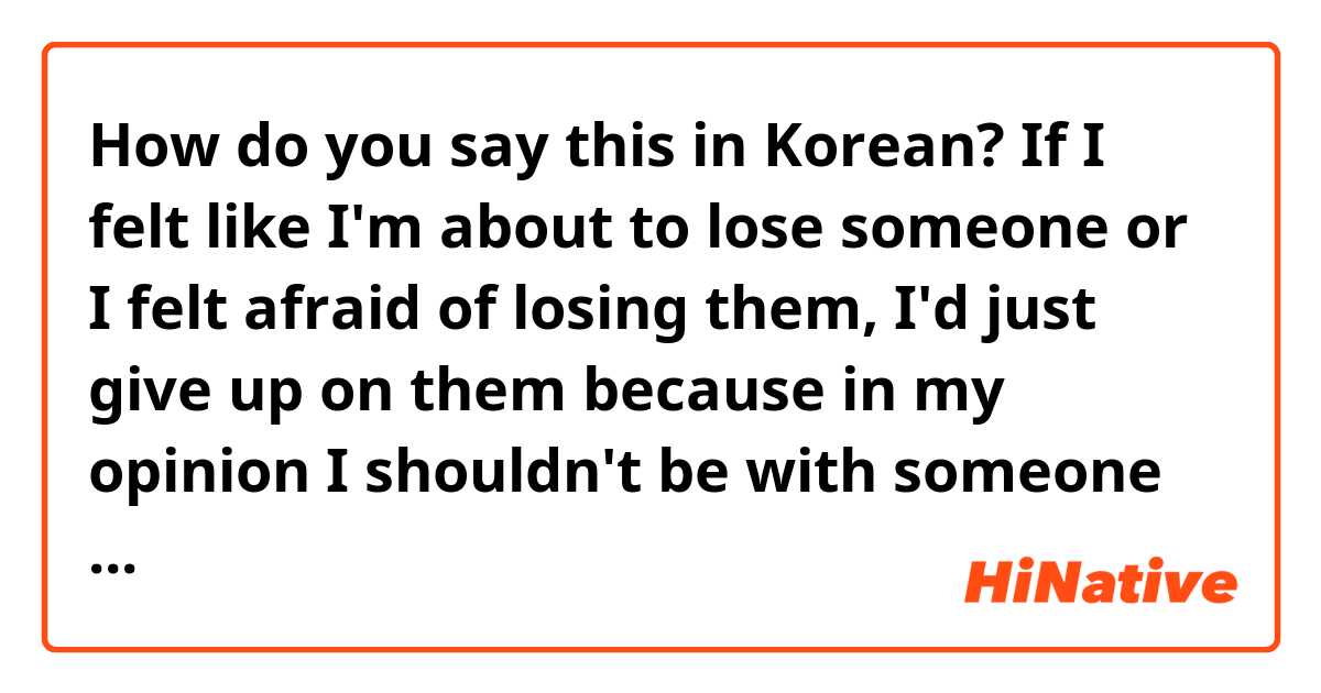 How do you say this in Korean? If I felt like I'm about to lose someone or I felt afraid of losing them, I'd just give up on them because in my opinion I shouldn't be with someone who makes me feel like they might disappear or replace me at any moment.