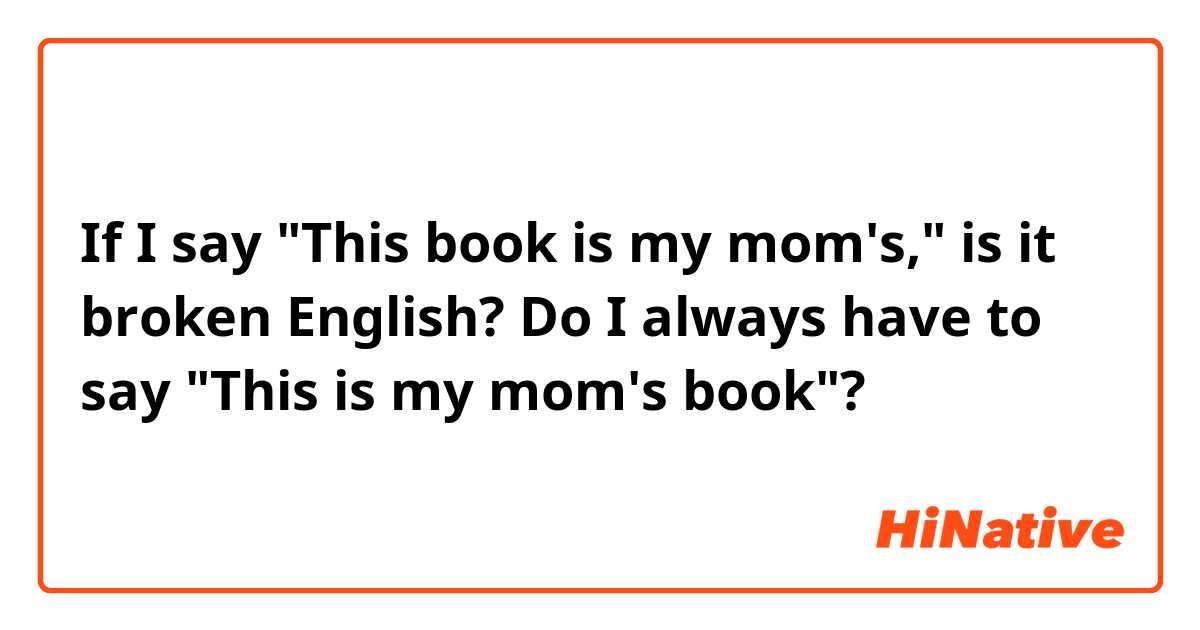 If I say "This book is my mom's," is it broken English?
Do I always have to say "This is my mom's book"? 
