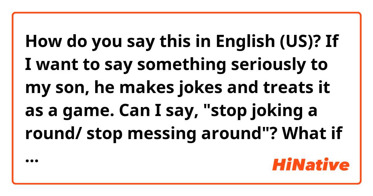 How do you say this in English (US)? If I want to say something seriously to my son, he makes jokes and treats it as a game. Can I say, "stop joking a round/ stop messing around"? What if it's my friend? Thanks!!