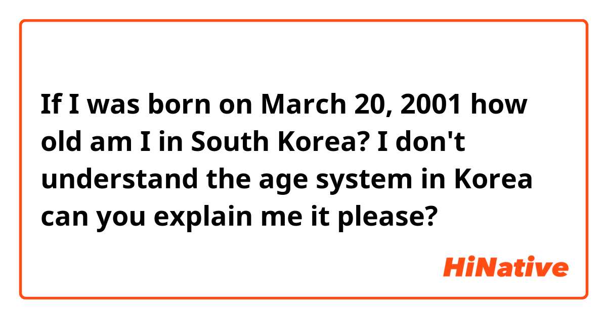 If I was born on March 20, 2001 how old am I in South Korea? I don't understand the age system in Korea can you explain me it please?