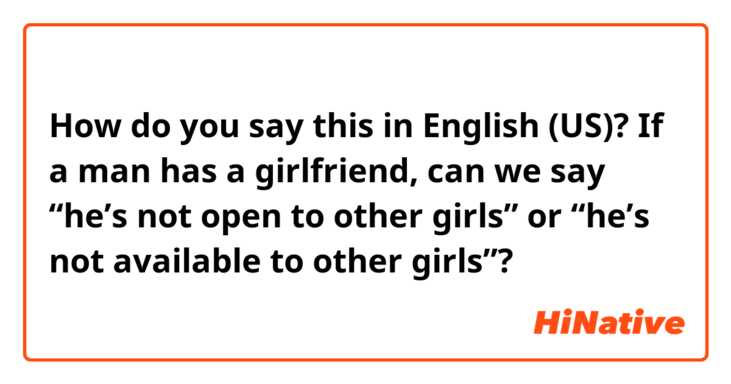 How do you say this in English (US)? If a man has a girlfriend, can we say “he’s not open to other girls” or “he’s not available to other girls”?