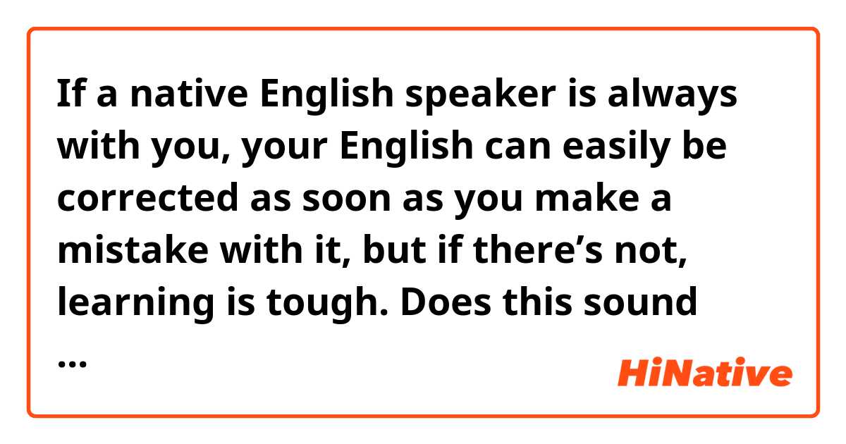 If a native English speaker is always with you, your English can easily be corrected as soon as you make a mistake with it, but if there’s not, learning is tough.
Does this sound natural?
