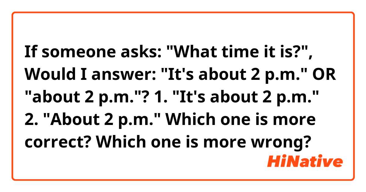 If someone asks: "What time it is?", Would I answer:  "It's about 2 p.m." OR "about 2 p.m."?

1. "It's about 2 p.m."
2. "About 2 p.m."
Which one is more correct? Which one is more wrong? 