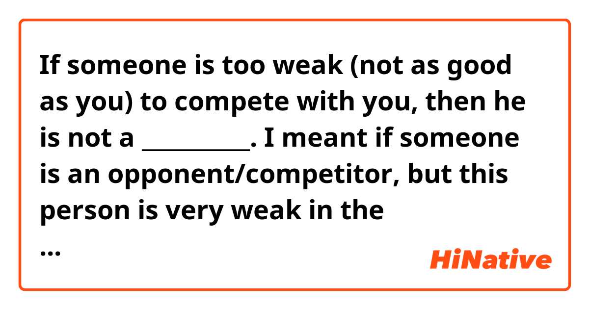 If someone is too weak (not as good as you) to compete with you, then he is not a __________. 
I meant if someone is an opponent/competitor, but this person is very weak in the competition. Then you can say that he is not a ________(a person, who's not good enough to compete with you)