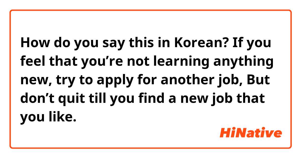 How do you say this in Korean? 
If you feel that you’re not learning anything new, try to apply for another job, 
But don’t quit till you find a new job that you like.

