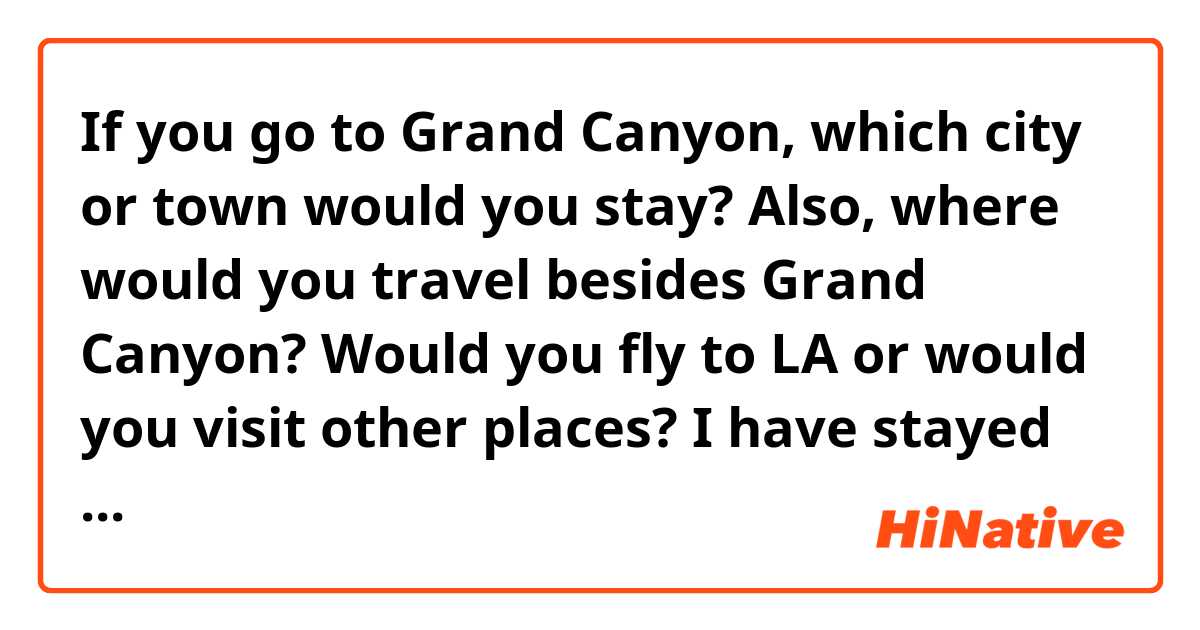 If you go to Grand Canyon, which city or town would you stay?
Also, where would you travel besides Grand Canyon?
Would you fly to LA or would you visit other places?

I have stayed in Flagstaff in Phoenix, and I took a tour bus from the hostel there. I loved the city, because they warm atmosphere and the rail train was super cool.
Next time, I wonder if there are other locations I could stay and travel. Thanks.
