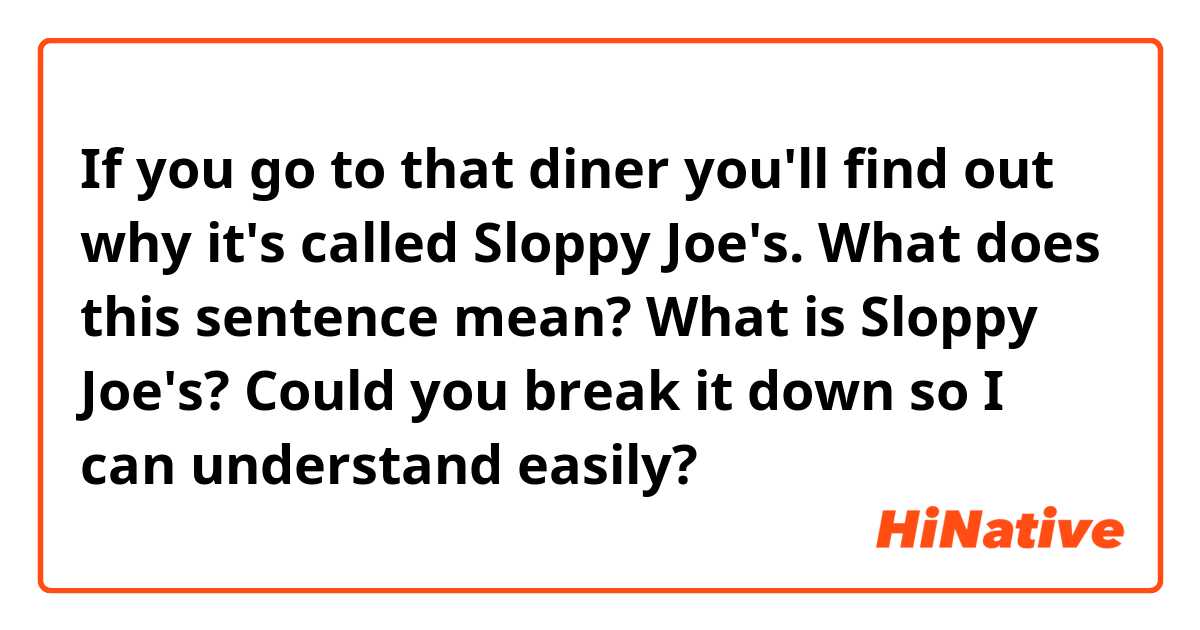 If you go to that diner you'll find out why it's called Sloppy Joe's.

What does this sentence mean? What is Sloppy Joe's?
Could you break it down so I can understand easily?