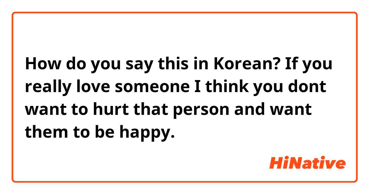 How do you say this in Korean? If you really love someone I think you dont want to hurt that person and want them to be happy. 