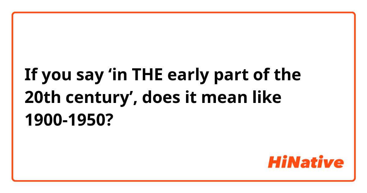 If you say ‘in THE early part of the 20th century’, does it mean like 1900-1950?