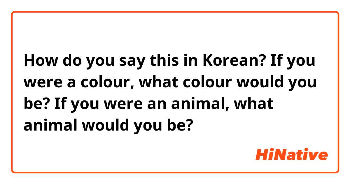 How do you say this in Korean? If you were a colour, what colour would you be? 
If you were an animal, what animal would you be?