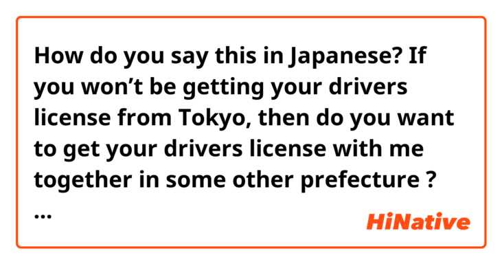How do you say this in Japanese? If you won’t be getting your drivers license from Tokyo, then do you want to get your drivers license with me together in some other prefecture ? That’s why I asked you that