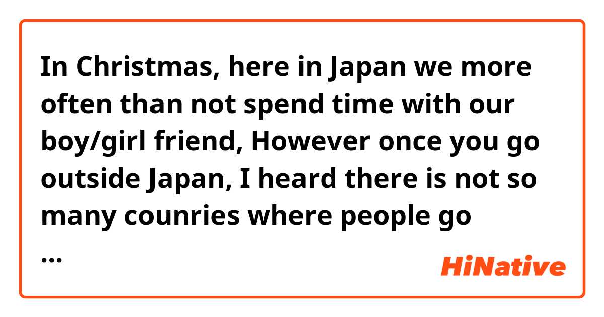 In Christmas, here in Japan we more often than not spend time with our boy/girl friend, However once you go outside Japan, I heard there is not so many counries where people go dating in that day. So just tell me how you spend the time, basically you are with family at home?
