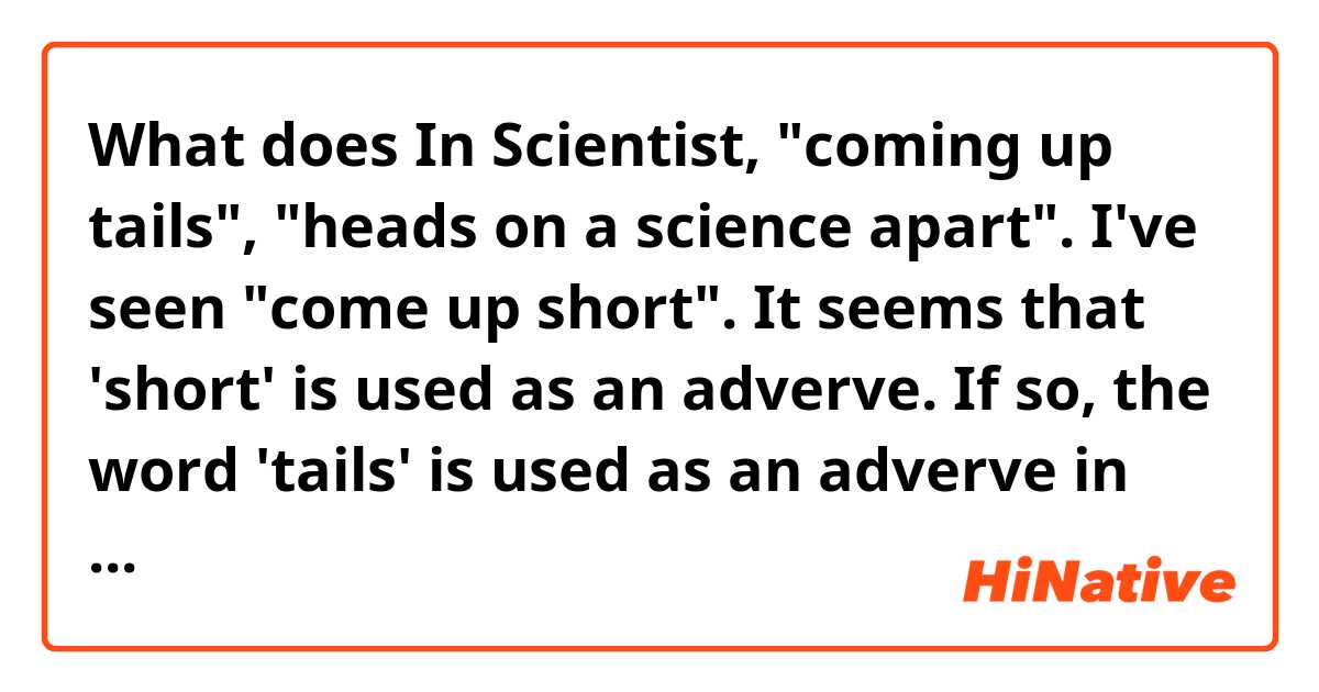 What does In Scientist, "coming up tails", "heads on a science apart".

I've seen "come up short". It seems that 'short' is used as an adverve. If so, the word 'tails' is used as an adverve in this sentence? Is it a common usage of 'tails'(or heads)? mean?