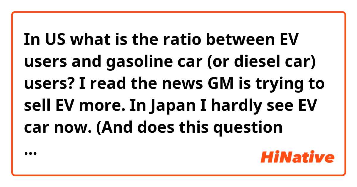 In US what is the ratio between EV users and gasoline car (or diesel car) users?

I read the news GM is trying to sell EV more.

In Japan I hardly see EV car now.

(And does this question sound natural?)