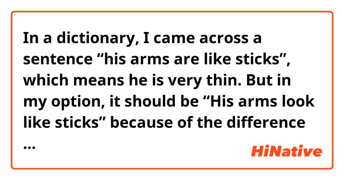 In a dictionary, I came across a sentence “his arms are like sticks”, which means he is very thin. 
But in my option, it should be “His arms look like sticks” because of the difference between “be like” and “look like”. 