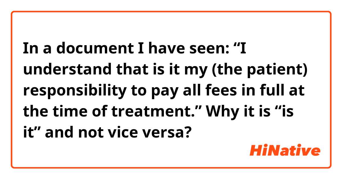 In a document I have seen: “I understand that is it my (the patient) responsibility to pay all fees in full at the time of treatment.” Why it is “is it” and not vice versa?