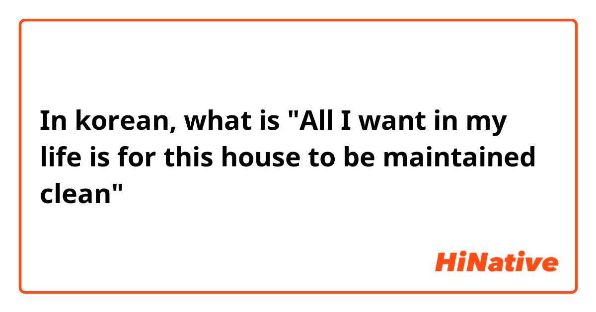 In korean, what is 
"All I want in my life is for this house to be maintained clean"
