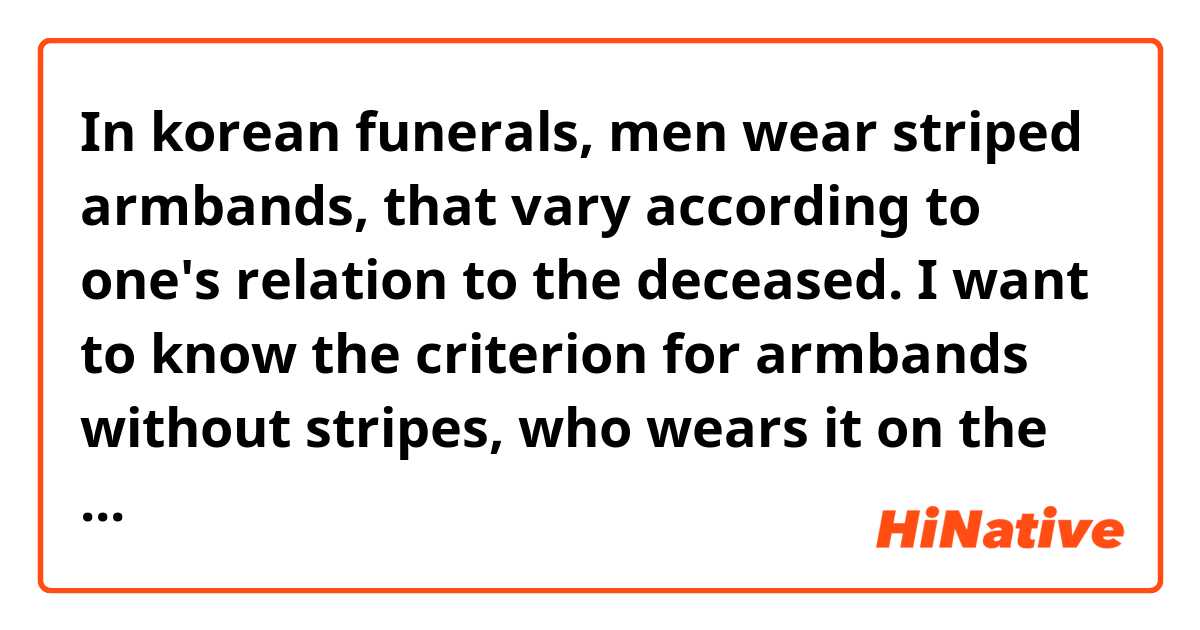 In korean funerals, men wear striped armbands, that vary according to one's relation to the deceased. I want to know the criterion for armbands without stripes, who wears it on the funeral. I know that grandchildren are supposed to wear it often but I have seen others (not grandchildren) wearing it too.
