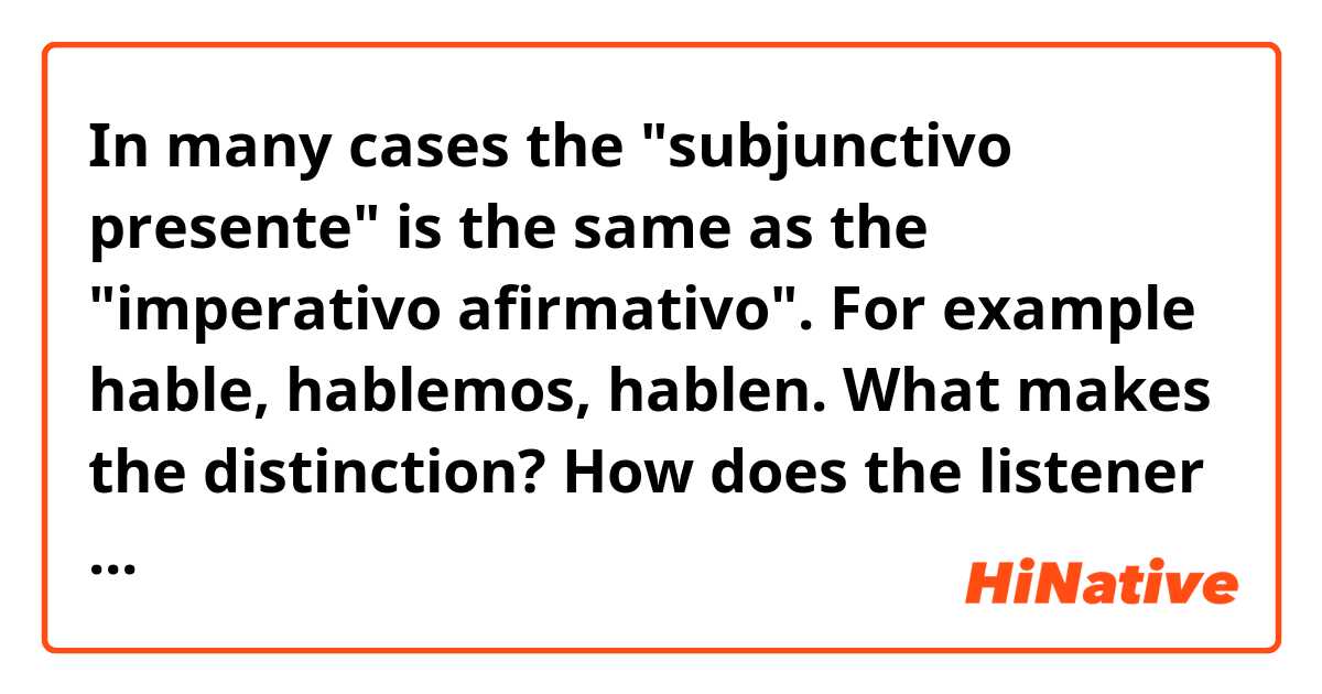 In many cases the "subjunctivo presente" is the same as the "imperativo afirmativo". For example hable, hablemos, hablen. What makes the distinction? How does the listener know which is the case? Or are they really the same.  Is "Hable con su médico acerca de los riesgos personales del cáncer." using the subjuctive presente or the imperativo afirmativo?