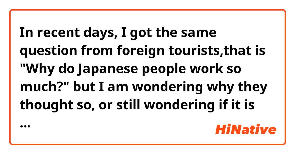 In recent days, I got the same question from foreign tourists,that is   "Why do Japanese people work so much?" but I am wondering why they thought so, or still wondering if it is just a biased image or the reality. Just give me any comment in regard to this proposition.