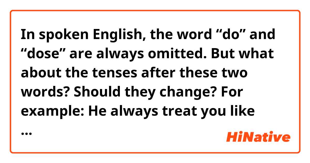 In spoken English, the word “do” and “dose” are always omitted. But what about the tenses after these two words? Should they change? For example:
He always treat you like that?
Or 
He always treats you like that? 
Which one is correct? And why? 
