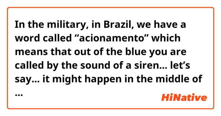In the military, in Brazil, we have a word called “acionamento” which means that out of the blue you are called by the sound of a siren... let’s say... it might happen in the middle of the night. When soldiers hear that, they must get up and go to a common area. They receive orders there. Is there a specific term to express that action? In Brazilian Portuguese is only one word. In English, I have to describe the whole scenario. So, I was wondering if you guys have a term for that. Thank you in advance.