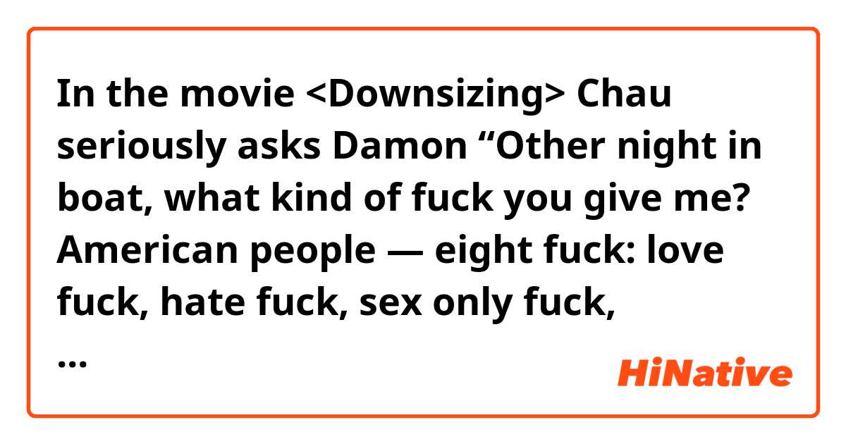 In the movie <Downsizing>
Chau seriously asks Damon “Other night in boat, what kind of fuck you give me? American people — eight fuck: love fuck, hate fuck, sex only fuck, break-up fuck, make-up fuck, drunk fuck, buddy fuck, pity fuck.”
 Eight fuck, Is that true?