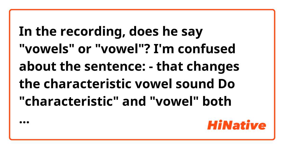 In the recording, does he say "vowels" or "vowel"?

I'm confused about the sentence:
- that changes the characteristic vowel sound
Do "characteristic" and "vowel" both modify "sound"?

Reference:
Essentially, high notes sound louder with an open jaw and if a vowel requires a singer to sing a high note with a closed jaw, she’ll usually adjust by opening her mouth a little bit more to increase the volume of the note. But that changes the characteristic 【vowel】 sound and makes it harder to understand the word. That means a singer sacrifices meaning for the sake of volume.

Thank you! :)