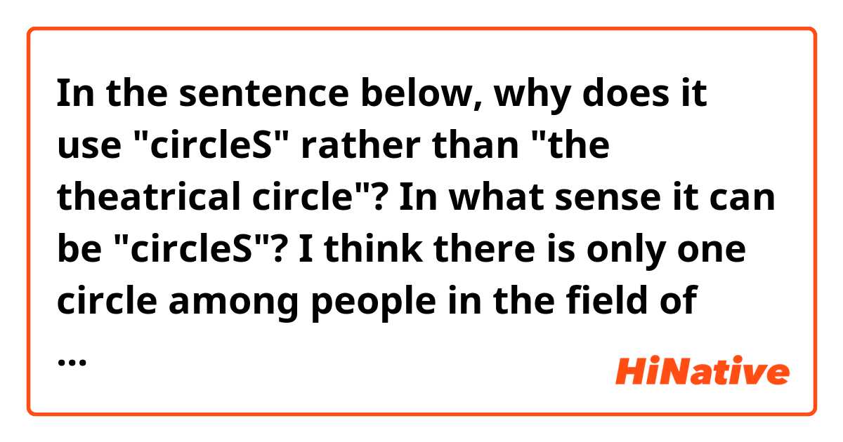 In the sentence below, why does it use "circleS" rather than "the theatrical circle"? In what sense it can be "circleS"? I think there is only one circle among people in the field of theater.

- She's well known in theatrical circles.