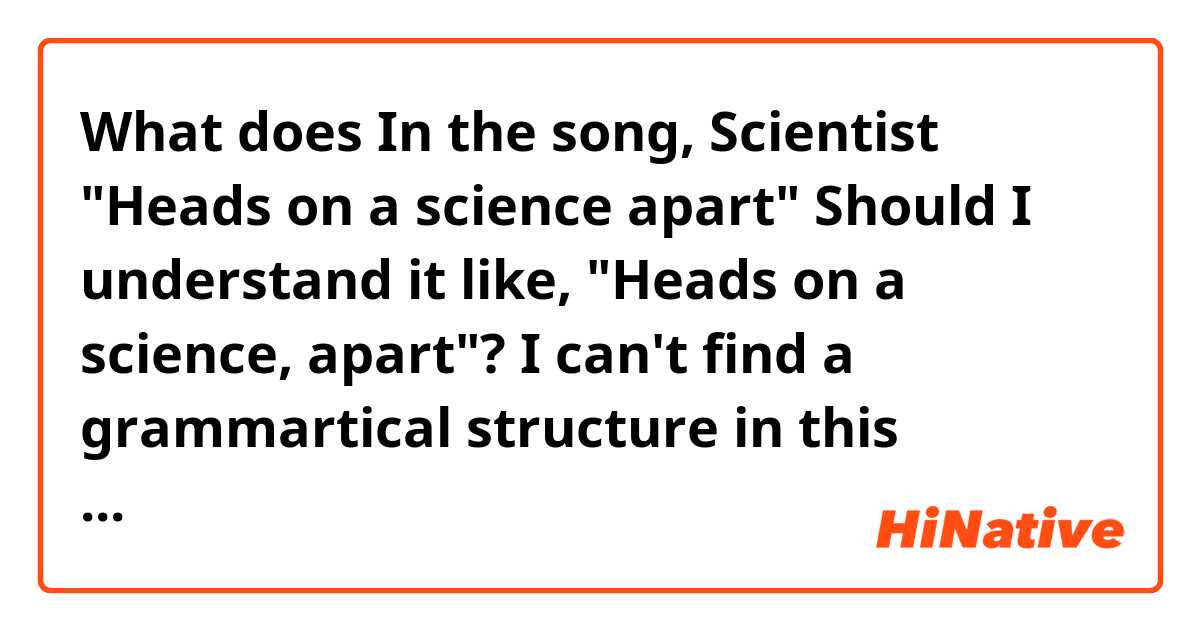 What does In the song, Scientist "Heads on a science apart"

Should I understand it like, "Heads on a science, apart"?  I can't find a grammartical structure in this sentence. (Espeacially, between "~science" and "apart") Or, am i missing some omitted words here? mean?