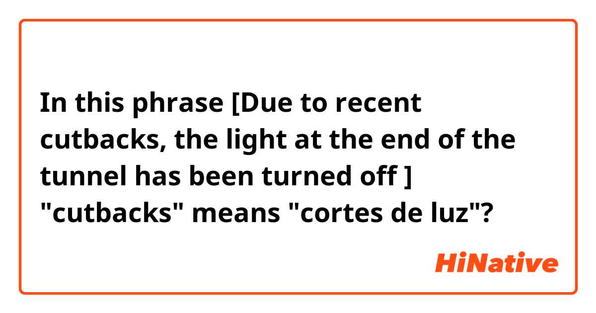 In this phrase [Due to recent cutbacks, the light at the end of the tunnel has been turned off ] "cutbacks" means "cortes de luz"?