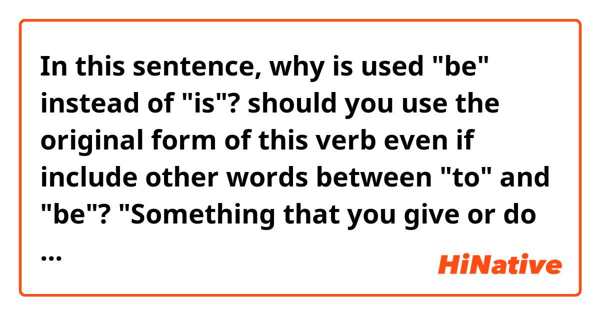 In this sentence, why is used "be" instead of "is"? should you use the original form of this verb even if include other words between "to" and "be"?

"Something that you give or do in order to help something be successful."