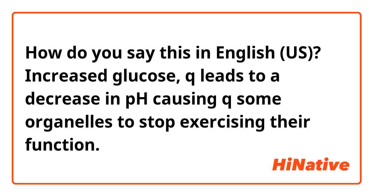 How do you say this in English (US)?  Increased glucose, q leads to a decrease in pH causing q some organelles to stop exercising their function. 