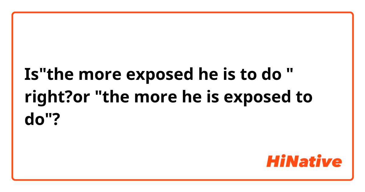Is"the more exposed he is to do " right?or "the more he is exposed to do"?