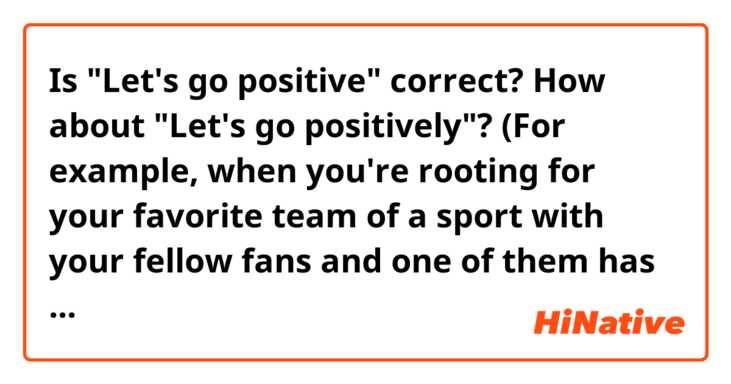 Is "Let's go positive" correct? How about "Let's go positively"?
(For example, when you're rooting for your favorite team of a sport with your fellow fans and one of them has said something negative.)