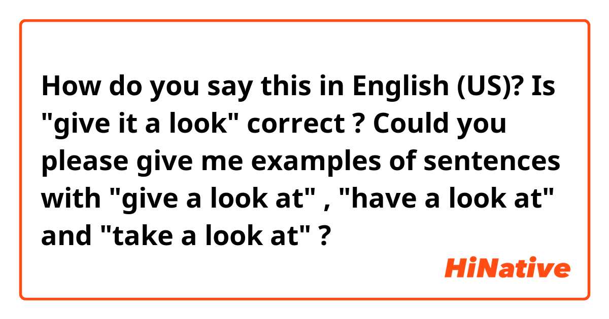 How do you say this in English (US)? Is "give it a look" correct ?
Could you please give me examples of sentences with "give a look at" , "have a look at" and "take a look at" ?